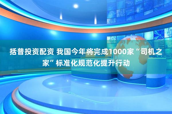 括普投资配资 我国今年将完成1000家“司机之家”标准化规范化提升行动