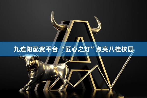 九连阳配资平台 “匠心之灯”点亮八桂校园