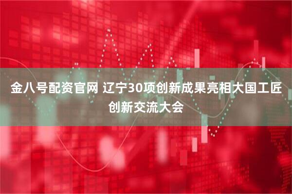 金八号配资官网 辽宁30项创新成果亮相大国工匠创新交流大会