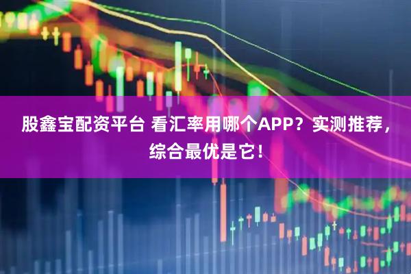股鑫宝配资平台 看汇率用哪个APP？实测推荐，综合最优是它！