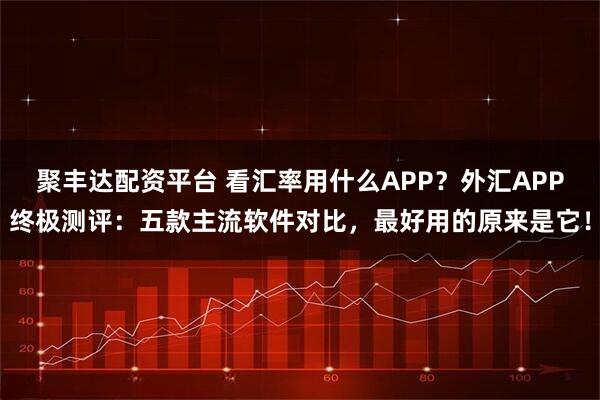 聚丰达配资平台 看汇率用什么APP？外汇APP终极测评：五款主流软件对比，最好用的原来是它！
