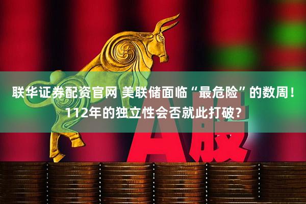 联华证券配资官网 美联储面临“最危险”的数周！112年的独立性会否就此打破？