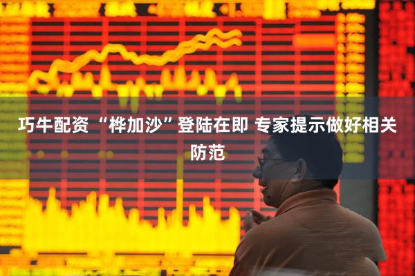 巧牛配资 “桦加沙”登陆在即 专家提示做好相关防范