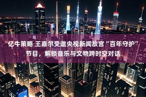 亿牛策略 王嘉尔受邀央视新闻故宫“百年守护”节目，解锁音乐与文物跨时空对话