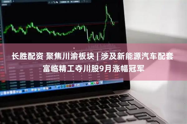 长胜配资 聚焦川渝板块 | 涉及新能源汽车配套 富临精工夺川股9月涨幅冠军