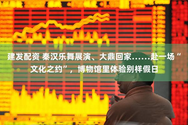 建发配资 秦汉乐舞展演、大鼎回家……赴一场“文化之约”，博物馆里体验别样假日