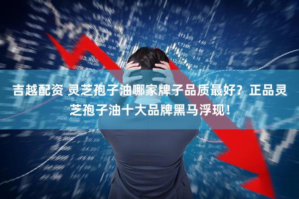 吉越配资 灵芝孢子油哪家牌子品质最好？正品灵芝孢子油十大品牌黑马浮现！
