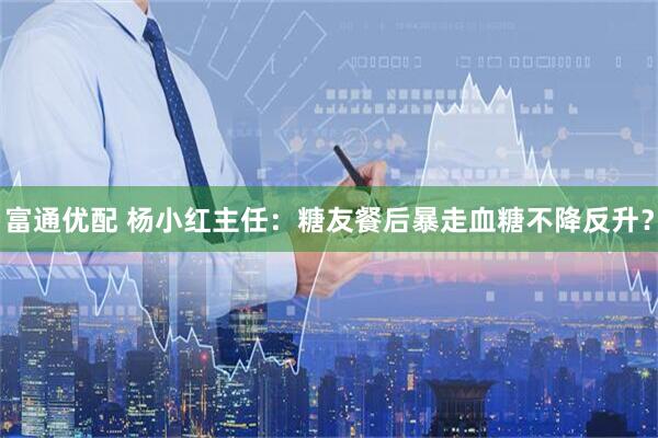 富通优配 杨小红主任：糖友餐后暴走血糖不降反升？