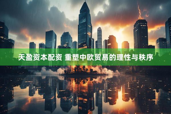 天盈资本配资 重塑中欧贸易的理性与秩序
