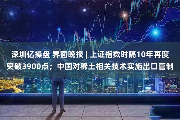 深圳亿操盘 界面晚报 | 上证指数时隔10年再度突破3900点；中国对稀土相关技术实施出口管制