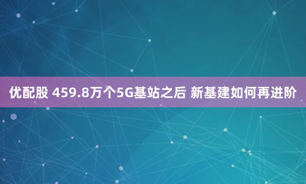 优配股 459.8万个5G基站之后 新基建如何再进阶