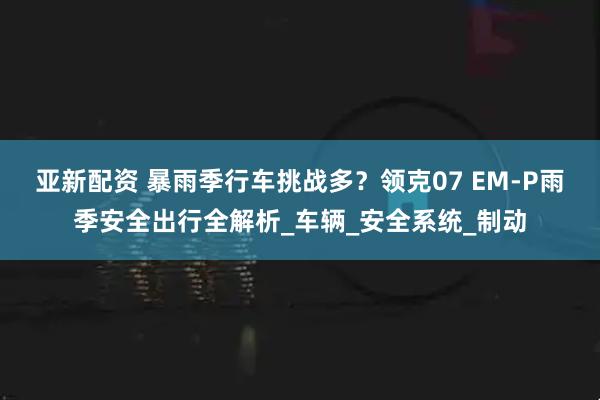 亚新配资 暴雨季行车挑战多？领克07 EM-P雨季安全出行全解析_车辆_安全系统_制动
