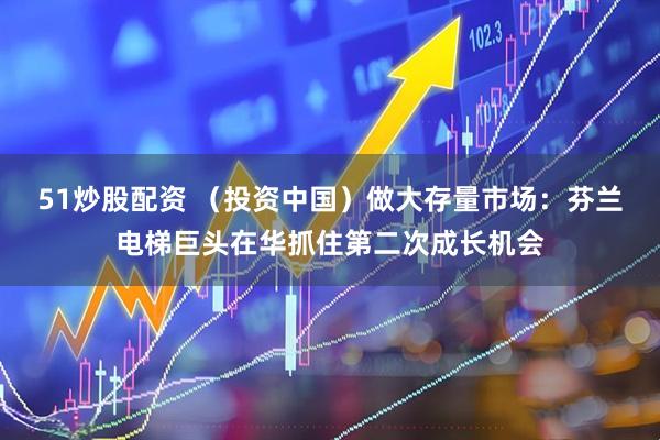 51炒股配资 （投资中国）做大存量市场：芬兰电梯巨头在华抓住第二次成长机会