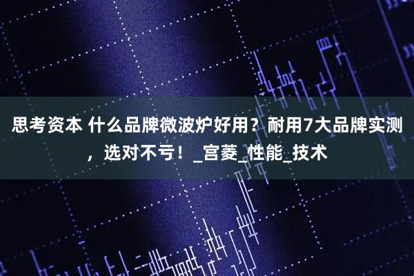 思考资本 什么品牌微波炉好用？耐用7大品牌实测，选对不亏！_宫菱_性能_技术