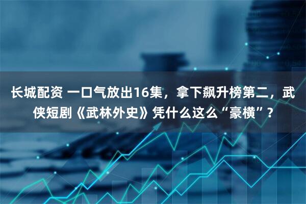 长城配资 一口气放出16集，拿下飙升榜第二，武侠短剧《武林外史》凭什么这么“豪横”？