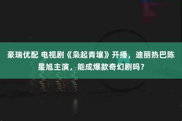 豪瑞优配 电视剧《枭起青壤》开播，迪丽热巴陈星旭主演，能成爆款奇幻剧吗？
