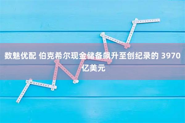 数魅优配 伯克希尔现金储备飙升至创纪录的 3970 亿美元