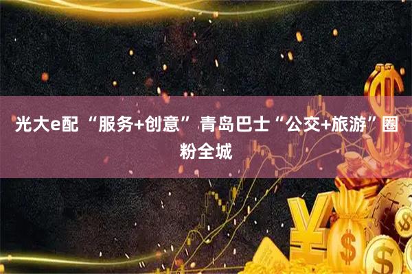 光大e配 “服务+创意” 青岛巴士“公交+旅游”圈粉全城