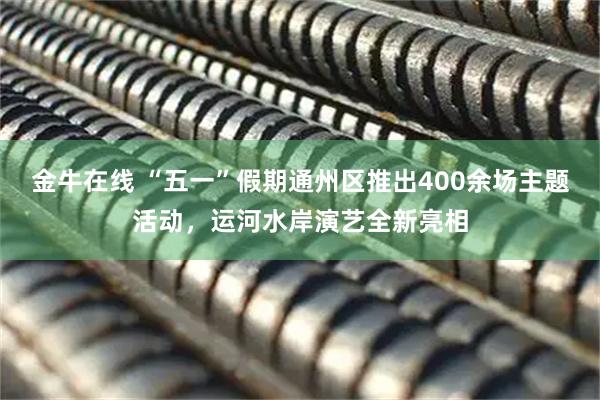 金牛在线 “五一”假期通州区推出400余场主题活动，运河水岸演艺全新亮相